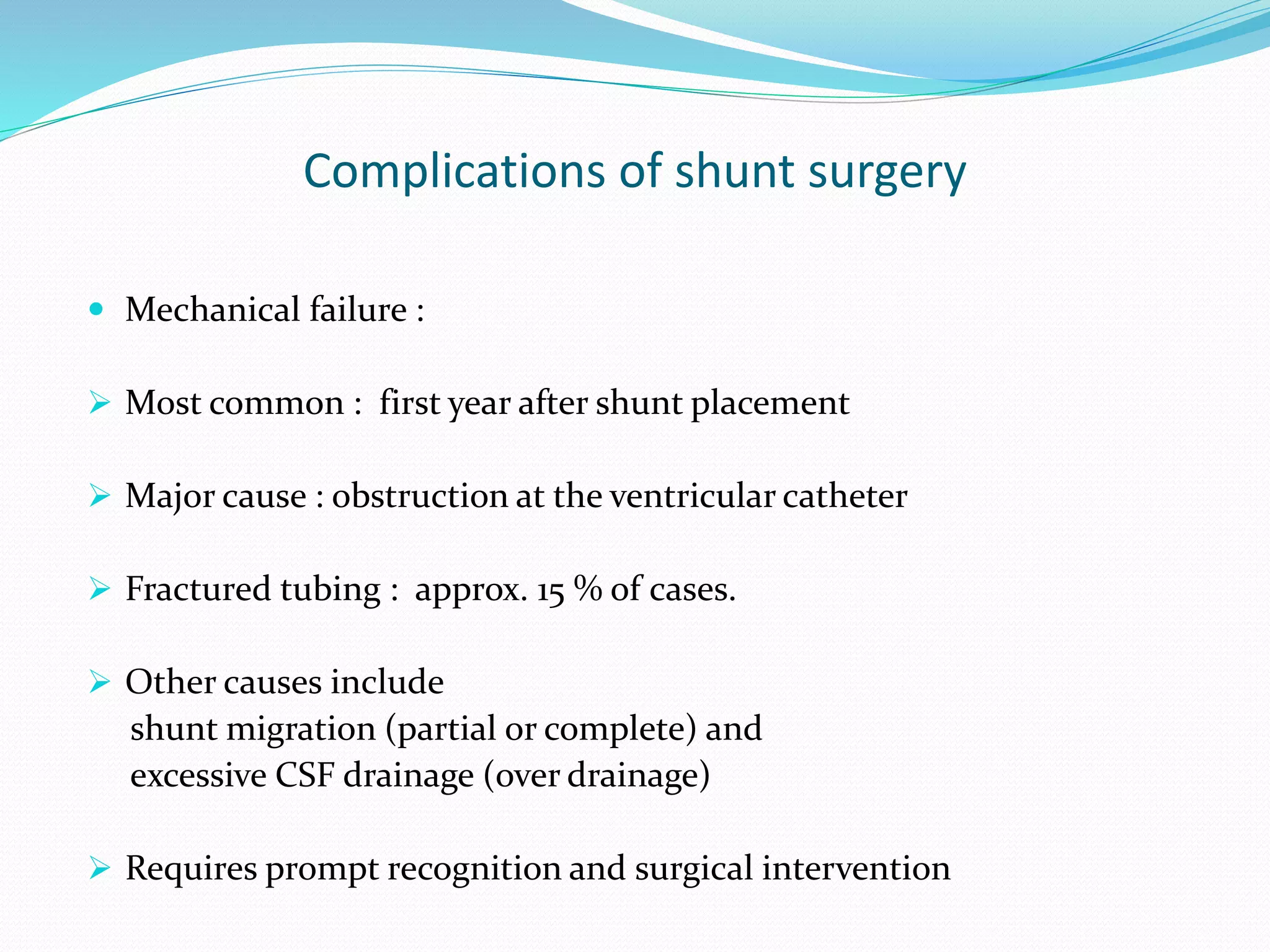 Complications of shunt surgery
 Mechanical failure :
 Most common : first year after shunt placement
 Major cause : obstruction at the ventricular catheter
 Fractured tubing : approx. 15 % of cases.
 Other causes include
shunt migration (partial or complete) and
excessive CSF drainage (over drainage)
 Requires prompt recognition and surgical intervention
 
