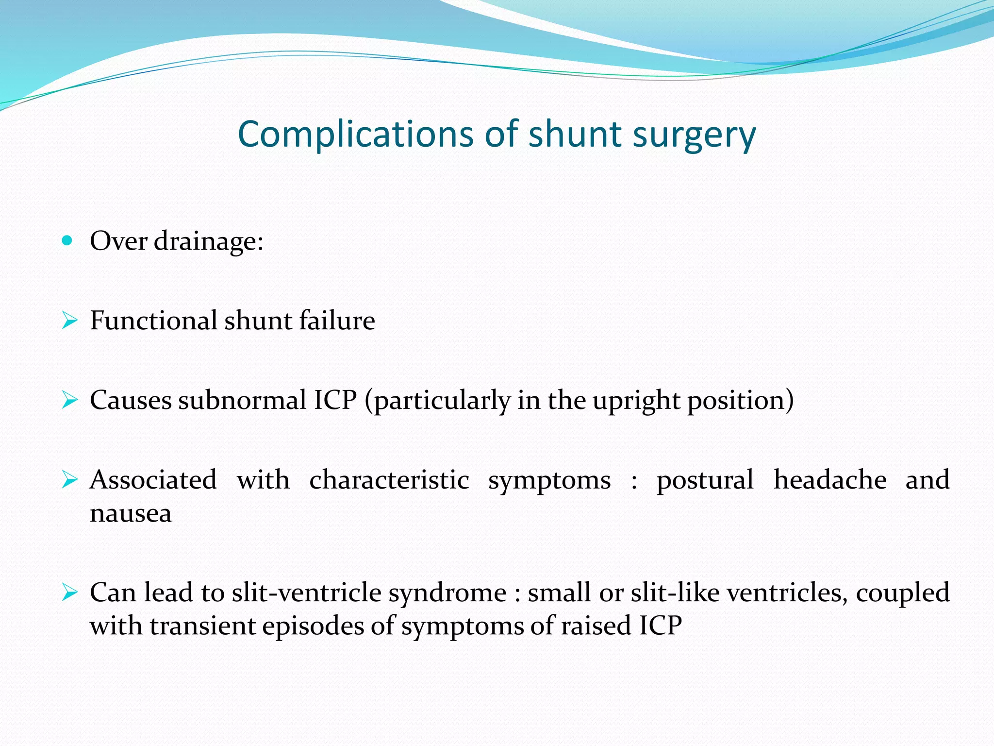 Complications of shunt surgery
 Over drainage:
 Functional shunt failure
 Causes subnormal ICP (particularly in the upright position)
 Associated with characteristic symptoms : postural headache and
nausea
 Can lead to slit-ventricle syndrome : small or slit-like ventricles, coupled
with transient episodes of symptoms of raised ICP
 
