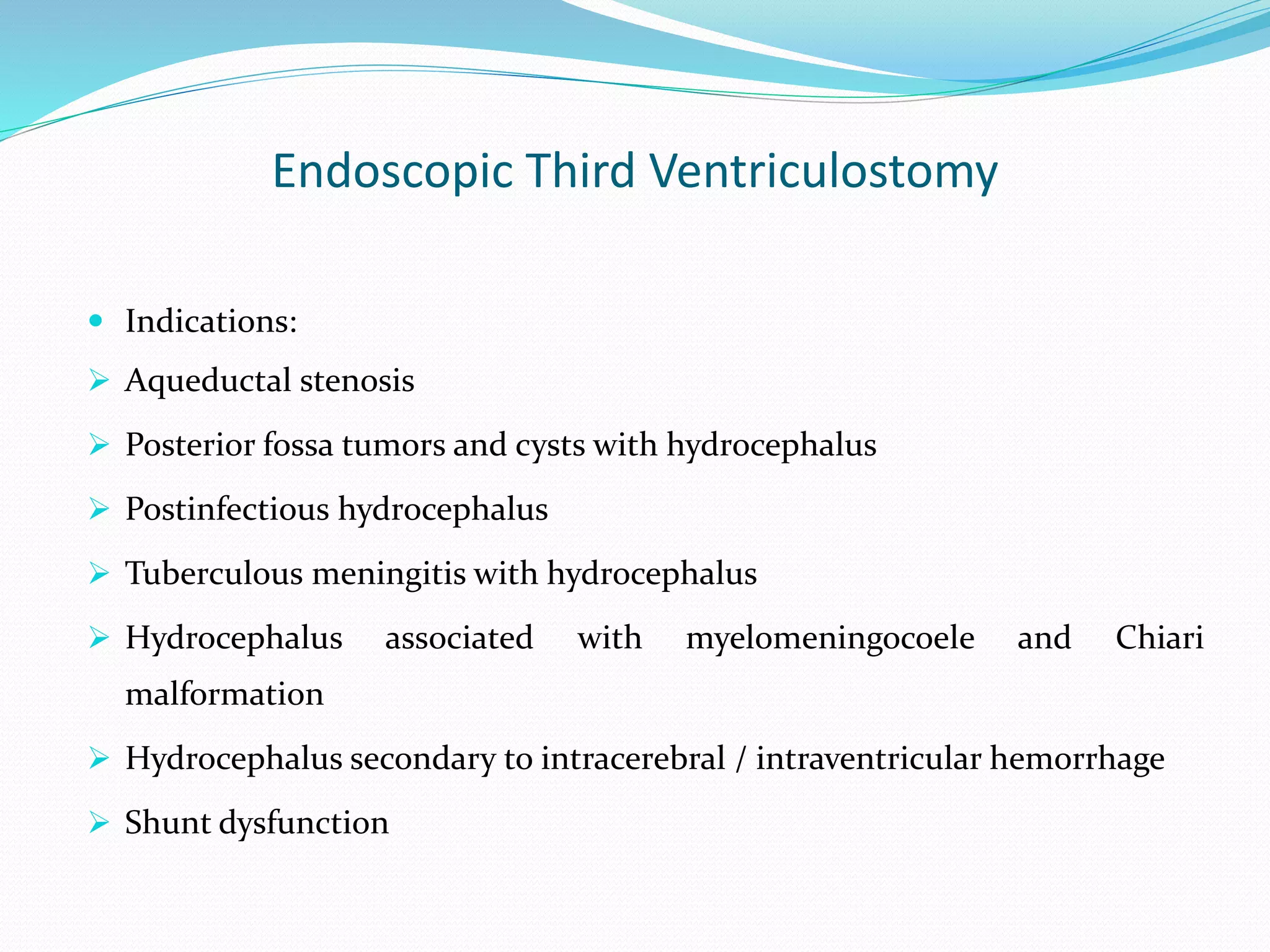 Endoscopic Third Ventriculostomy
 Indications:
 Aqueductal stenosis
 Posterior fossa tumors and cysts with hydrocephalus
 Postinfectious hydrocephalus
 Tuberculous meningitis with hydrocephalus
 Hydrocephalus associated with myelomeningocoele and Chiari
malformation
 Hydrocephalus secondary to intracerebral / intraventricular hemorrhage
 Shunt dysfunction
 