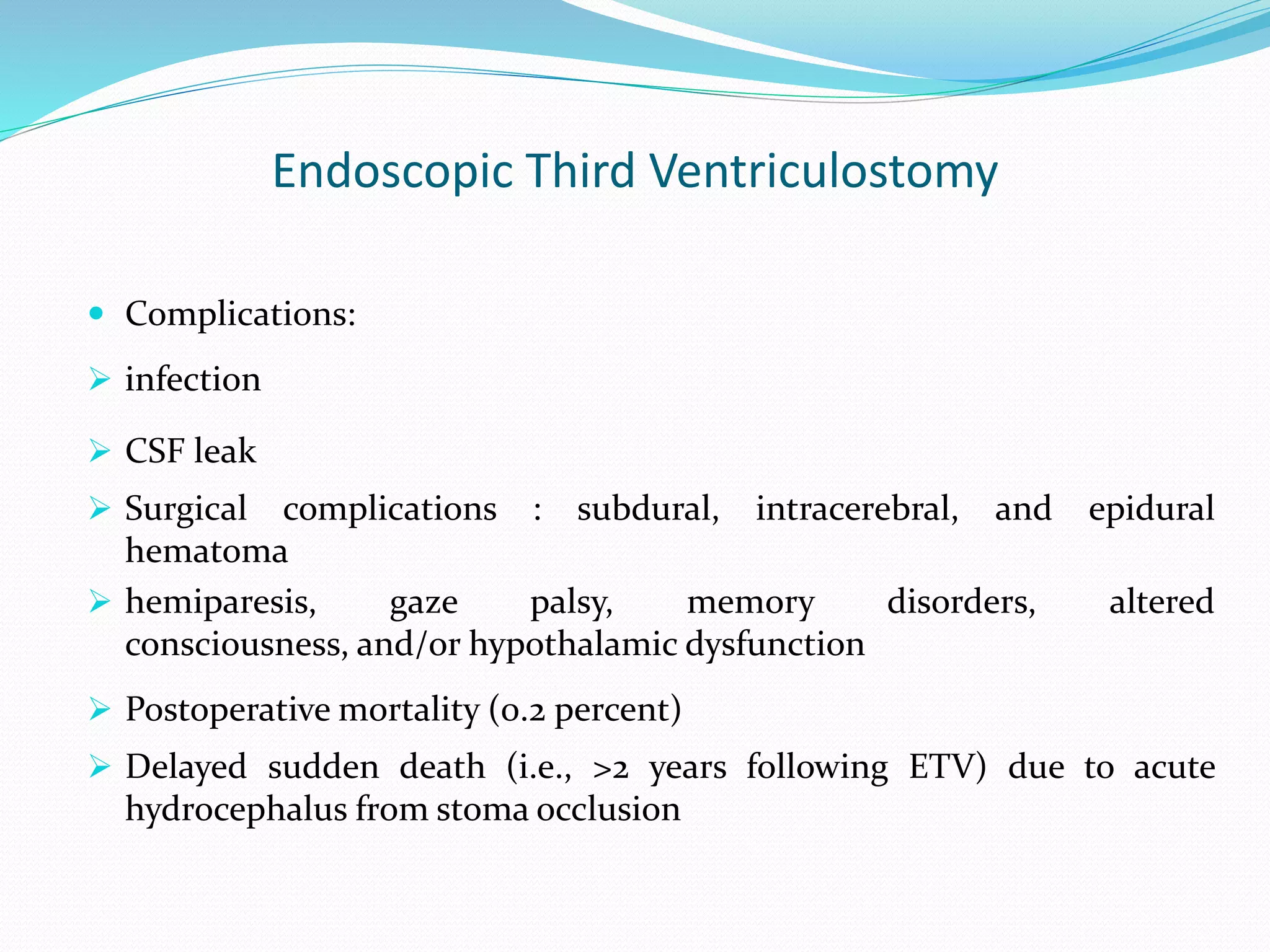 Endoscopic Third Ventriculostomy
 Complications:
 infection
 CSF leak
 Surgical complications : subdural, intracerebral, and epidural
hematoma
 hemiparesis, gaze palsy, memory disorders, altered
consciousness, and/or hypothalamic dysfunction
 Postoperative mortality (0.2 percent)
 Delayed sudden death (i.e., >2 years following ETV) due to acute
hydrocephalus from stoma occlusion
 