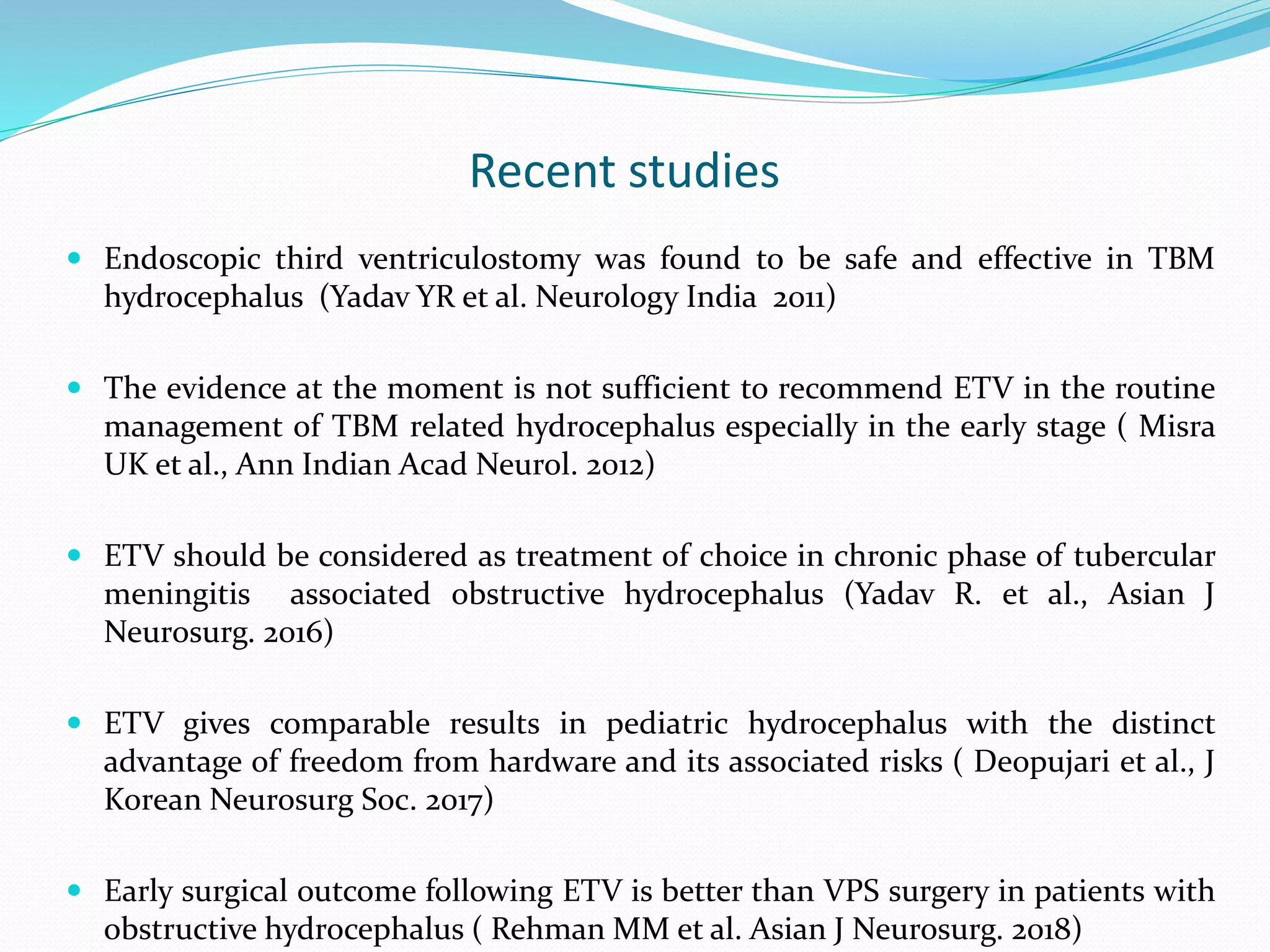 Recent studies
 Endoscopic third ventriculostomy was found to be safe and effective in TBM
hydrocephalus (Yadav YR et al. Neurology India 2011)
 The evidence at the moment is not sufficient to recommend ETV in the routine
management of TBM related hydrocephalus especially in the early stage ( Misra
UK et al., Ann Indian Acad Neurol. 2012)
 ETV should be considered as treatment of choice in chronic phase of tubercular
meningitis associated obstructive hydrocephalus (Yadav R. et al., Asian J
Neurosurg. 2016)
 ETV gives comparable results in pediatric hydrocephalus with the distinct
advantage of freedom from hardware and its associated risks ( Deopujari et al., J
Korean Neurosurg Soc. 2017)
 Early surgical outcome following ETV is better than VPS surgery in patients with
obstructive hydrocephalus ( Rehman MM et al. Asian J Neurosurg. 2018)
 