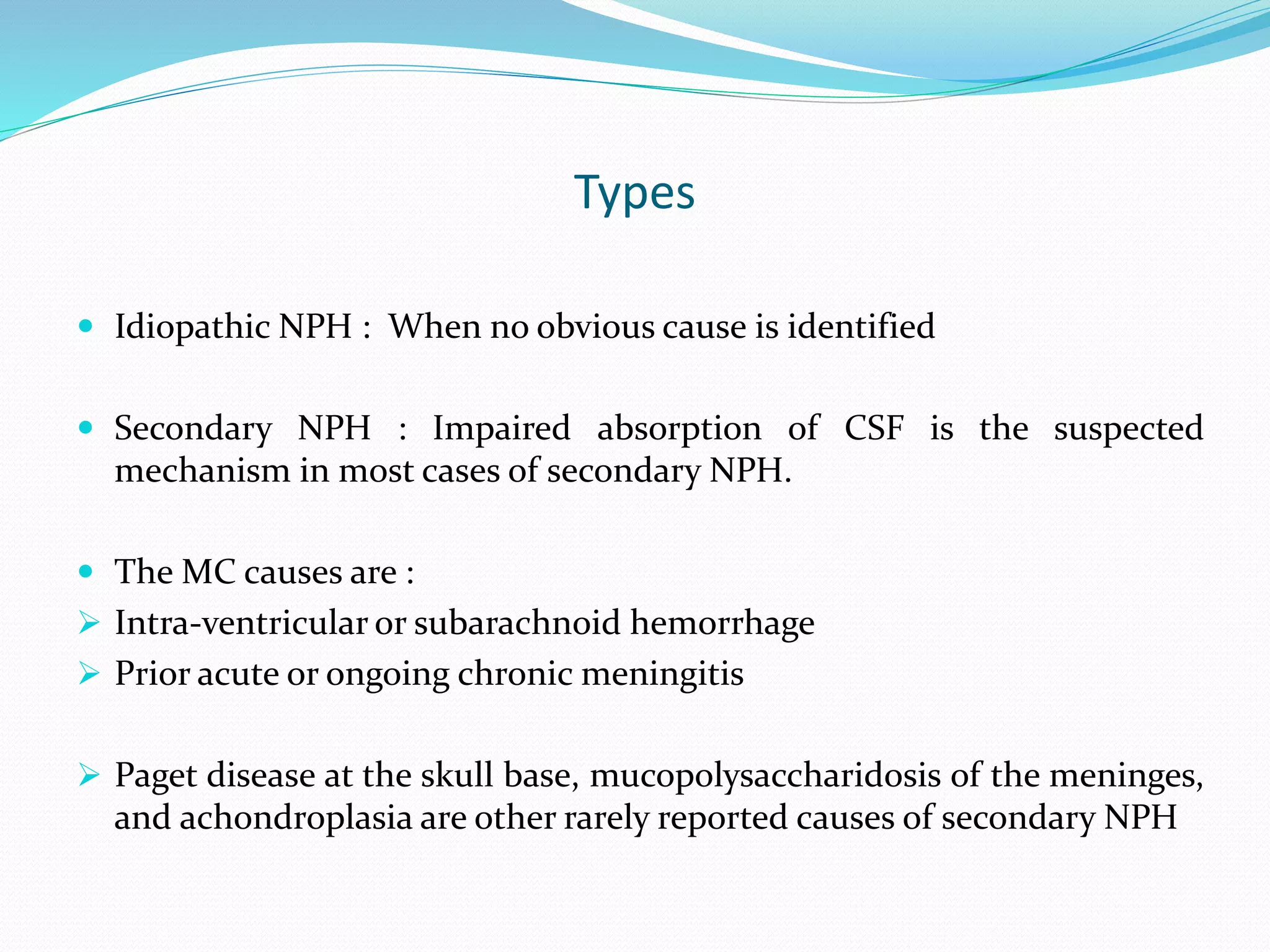 Types
 Idiopathic NPH : When no obvious cause is identified
 Secondary NPH : Impaired absorption of CSF is the suspected
mechanism in most cases of secondary NPH.
 The MC causes are :
 Intra-ventricular or subarachnoid hemorrhage
 Prior acute or ongoing chronic meningitis
 Paget disease at the skull base, mucopolysaccharidosis of the meninges,
and achondroplasia are other rarely reported causes of secondary NPH
 
