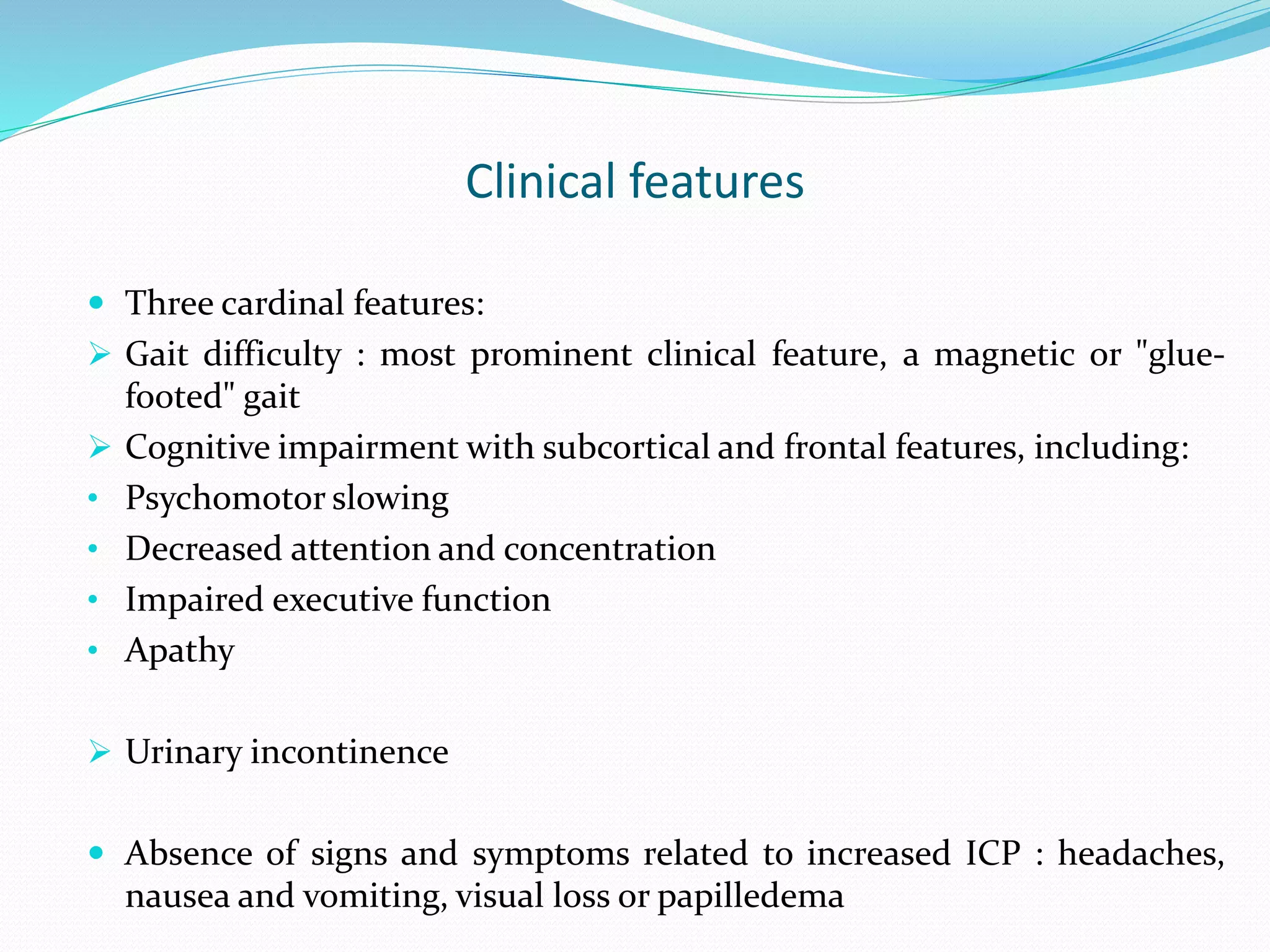 Clinical features
 Three cardinal features:
 Gait difficulty : most prominent clinical feature, a magnetic or "glue-
footed" gait
 Cognitive impairment with subcortical and frontal features, including:
• Psychomotor slowing
• Decreased attention and concentration
• Impaired executive function
• Apathy
 Urinary incontinence
 Absence of signs and symptoms related to increased ICP : headaches,
nausea and vomiting, visual loss or papilledema
 