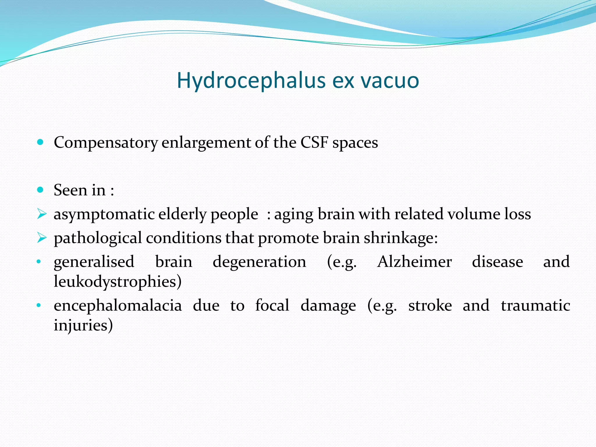 Hydrocephalus ex vacuo
 Compensatory enlargement of the CSF spaces
 Seen in :
 asymptomatic elderly people : aging brain with related volume loss
 pathological conditions that promote brain shrinkage:
• generalised brain degeneration (e.g. Alzheimer disease and
leukodystrophies)
• encephalomalacia due to focal damage (e.g. stroke and traumatic
injuries)
 