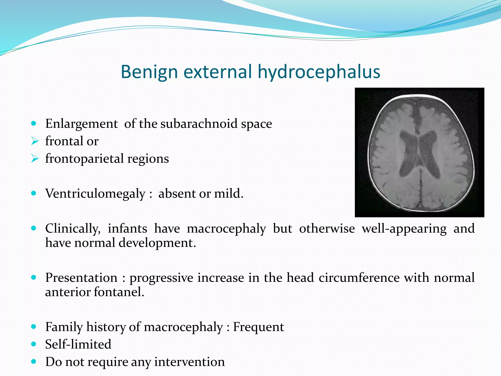 Benign external hydrocephalus
 Enlargement of the subarachnoid space
 frontal or
 frontoparietal regions
 Ventriculomegaly : absent or mild.
 Clinically, infants have macrocephaly but otherwise well-appearing and
have normal development.
 Presentation : progressive increase in the head circumference with normal
anterior fontanel.
 Family history of macrocephaly : Frequent
 Self-limited
 Do not require any intervention
 