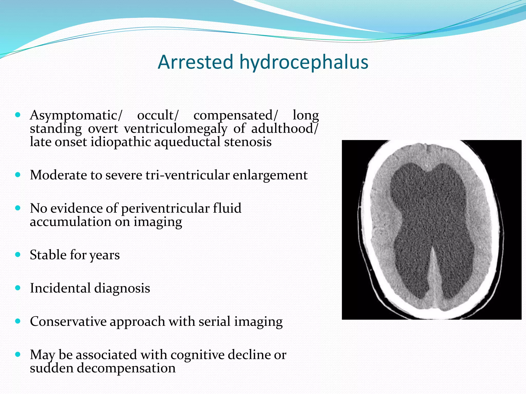 Arrested hydrocephalus
 Asymptomatic/ occult/ compensated/ long
standing overt ventriculomegaly of adulthood/
late onset idiopathic aqueductal stenosis
 Moderate to severe tri-ventricular enlargement
 No evidence of periventricular fluid
accumulation on imaging
 Stable for years
 Incidental diagnosis
 Conservative approach with serial imaging
 May be associated with cognitive decline or
sudden decompensation
 
