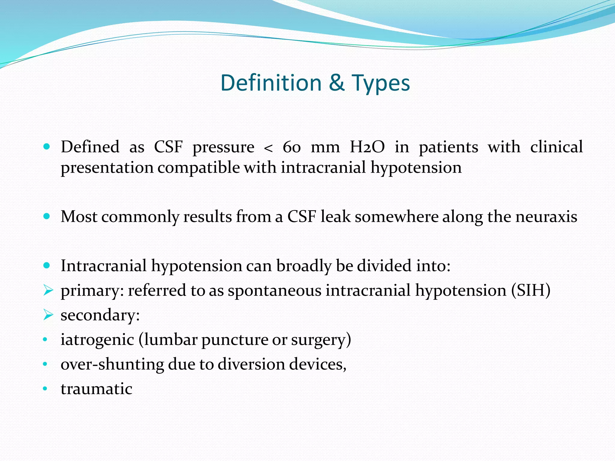 Definition & Types
 Defined as CSF pressure < 60 mm H2O in patients with clinical
presentation compatible with intracranial hypotension
 Most commonly results from a CSF leak somewhere along the neuraxis
 Intracranial hypotension can broadly be divided into:
 primary: referred to as spontaneous intracranial hypotension (SIH)
 secondary:
• iatrogenic (lumbar puncture or surgery)
• over-shunting due to diversion devices,
• traumatic
 