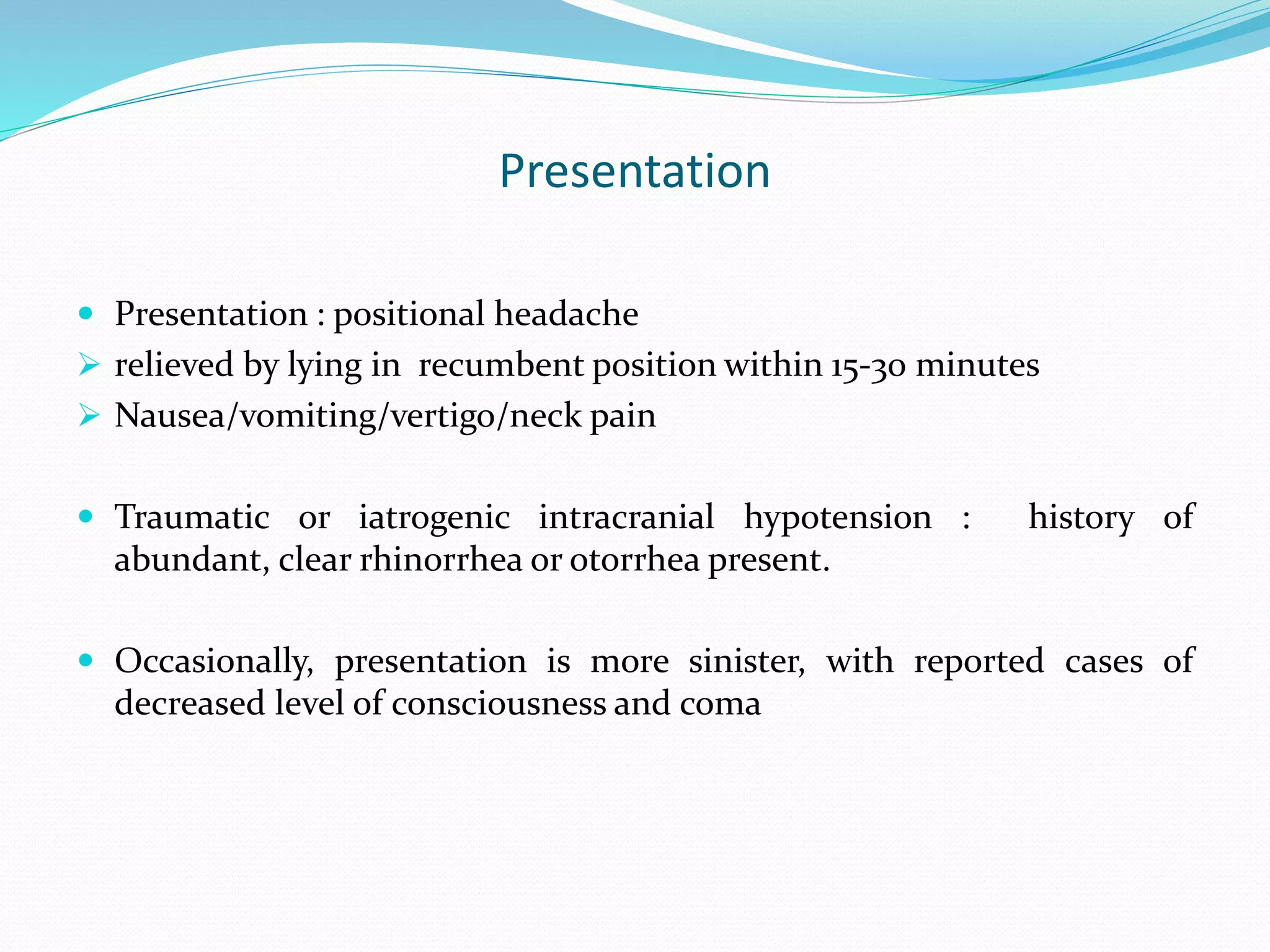 Presentation
 Presentation : positional headache
 relieved by lying in recumbent position within 15-30 minutes
 Nausea/vomiting/vertigo/neck pain
 Traumatic or iatrogenic intracranial hypotension : history of
abundant, clear rhinorrhea or otorrhea present.
 Occasionally, presentation is more sinister, with reported cases of
decreased level of consciousness and coma
 