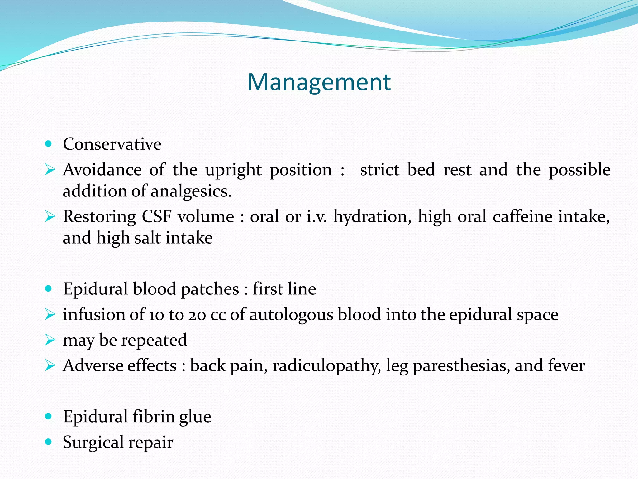Management
 Conservative
 Avoidance of the upright position : strict bed rest and the possible
addition of analgesics.
 Restoring CSF volume : oral or i.v. hydration, high oral caffeine intake,
and high salt intake
 Epidural blood patches : first line
 infusion of 10 to 20 cc of autologous blood into the epidural space
 may be repeated
 Adverse effects : back pain, radiculopathy, leg paresthesias, and fever
 Epidural fibrin glue
 Surgical repair
 