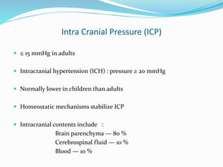 Intra Cranial Pressure (ICP)
 ≤ 15 mmHg in adults
 Intracranial hypertension (ICH) : pressure ≥ 20 mmHg
 Normally lower in children than adults
 Homeostatic mechanisms stabilize ICP
 Intracranial contents include :
Brain parenchyma — 80 %
Cerebrospinal fluid — 10 %
Blood — 10 %
 