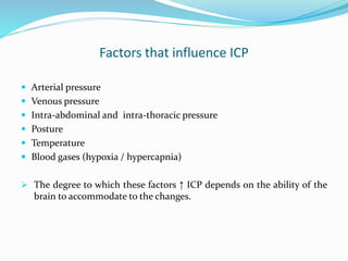 Factors that influence ICP
 Arterial pressure
 Venous pressure
 Intra-abdominal and intra-thoracic pressure
 Posture
 Temperature
 Blood gases (hypoxia / hypercapnia)
 The degree to which these factors ↑ ICP depends on the ability of the
brain to accommodate to the changes.
 