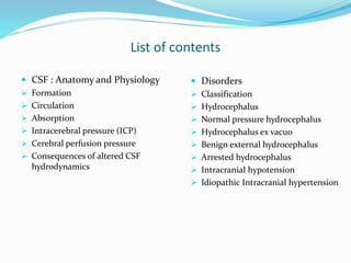 List of contents
 CSF : Anatomy and Physiology
 Formation
 Circulation
 Absorption
 Intracerebral pressure (ICP)
 Cerebral perfusion pressure
 Consequences of altered CSF
hydrodynamics
 Disorders
 Classification
 Hydrocephalus
 Normal pressure hydrocephalus
 Hydrocephalus ex vacuo
 Benign external hydrocephalus
 Arrested hydrocephalus
 Intracranial hypotension
 Idiopathic Intracranial hypertension
 