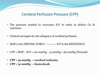 Cerebral Perfusion Pressure (CPP)
 The pressure needed to overcome ICP in order to deliver O2 &
nutrients.
 Clinical surrogate for the adequacy of cerebral perfusion.
 MAP is the DRIVING FORCE ---------- ICP is the RESISTENCE
 CPP = MAP – ICP = 100 mmHg – 15 mmHg = 85 mmHg (Normal)
 CPP < 50 mmHg → cerebral ischemia
 CPP < 30 mmHg → brain death
 