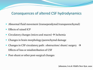 Consequences of altered CSF hydrodynamics
 Abnormal fluid movement (transependymal/transparenchymal)
 Effects of raised ICP
 Circulatory changes (micro and macro)  Ischemia
 Changes in brain morphology/parenchymal damage
 Changes in CSF circulatory path : obstruction/ shunt/ surgery 
Effects of loss or misdistribution of CSF
 Post-shunt or other post-surgical changes
Johnston, I et al. Child's Nerv Syst. 2000
 