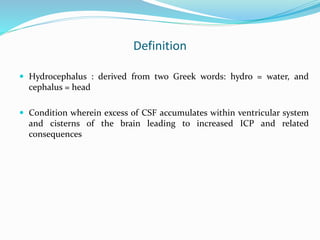 Definition
 Hydrocephalus : derived from two Greek words: hydro = water, and
cephalus = head
 Condition wherein excess of CSF accumulates within ventricular system
and cisterns of the brain leading to increased ICP and related
consequences
 