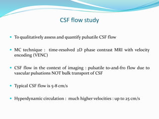 CSF flow study
 To qualitatively assess and quantify pulsatile CSF flow
 MC technique : time-resolved 2D phase contrast MRI with velocity
encoding (VENC)
 CSF flow in the context of imaging : pulsatile to-and-fro flow due to
vascular pulsations NOT bulk transport of CSF
 Typical CSF flow is 5-8 cm/s
 Hyperdynamic circulation : much higher velocities : up to 25 cm/s
 
