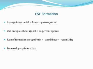 CSF Formation
 Average intracranial volume : 1400 to 1700 ml
 CSF occupies about 150 ml : 10 percent approx.
 Rate of formation : 0.35ml/min = ~20ml/hour = ~500ml/day
 Renewed 3 – 4 times a day
 