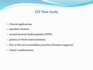 CSF flow study
 Clinical applications
 aqueduct stenosis
 normal pressure hydrocephalus (NPH)
 patency of third ventriculostomy
 flow at the cervicomedullary junction (foramen magnum)
 Chiari I malformation
 