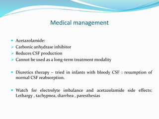 Medical management
 Acetazolamide:
 Carbonic anhydrase inhibitor
 Reduces CSF production
 Cannot be used as a long-term treatment modality
 Diuretics therapy – tried in infants with bloody CSF : resumption of
normal CSF reabsorption.
 Watch for electrolyte imbalance and acetazolamide side effects:
Lethargy , tachypnea, diarrhea , paresthesias
 