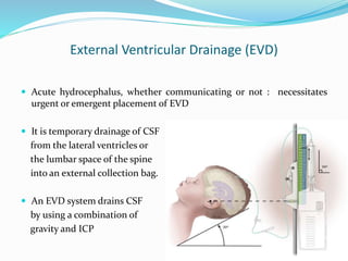 External Ventricular Drainage (EVD)
 Acute hydrocephalus, whether communicating or not : necessitates
urgent or emergent placement of EVD
 It is temporary drainage of CSF
from the lateral ventricles or
the lumbar space of the spine
into an external collection bag.
 An EVD system drains CSF
by using a combination of
gravity and ICP
 
