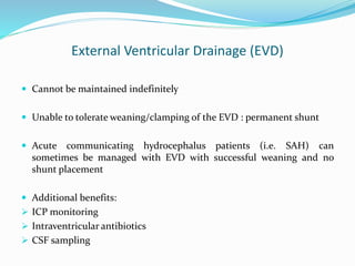 External Ventricular Drainage (EVD)
 Cannot be maintained indefinitely
 Unable to tolerate weaning/clamping of the EVD : permanent shunt
 Acute communicating hydrocephalus patients (i.e. SAH) can
sometimes be managed with EVD with successful weaning and no
shunt placement
 Additional benefits:
 ICP monitoring
 Intraventricular antibiotics
 CSF sampling
 