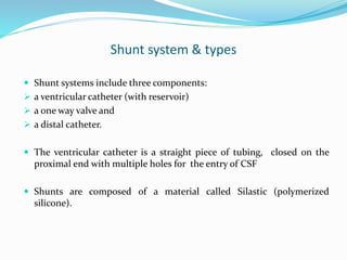Shunt system & types
 Shunt systems include three components:
 a ventricular catheter (with reservoir)
 a one way valve and
 a distal catheter.
 The ventricular catheter is a straight piece of tubing, closed on the
proximal end with multiple holes for the entry of CSF
 Shunts are composed of a material called Silastic (polymerized
silicone).
 