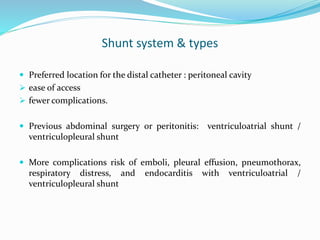 Shunt system & types
 Preferred location for the distal catheter : peritoneal cavity
 ease of access
 fewer complications.
 Previous abdominal surgery or peritonitis: ventriculoatrial shunt /
ventriculopleural shunt
 More complications risk of emboli, pleural effusion, pneumothorax,
respiratory distress, and endocarditis with ventriculoatrial /
ventriculopleural shunt
 