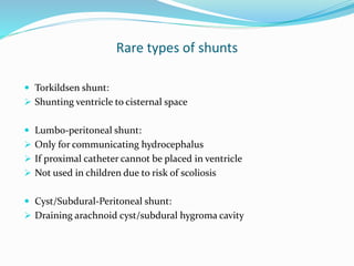 Rare types of shunts
 Torkildsen shunt:
 Shunting ventricle to cisternal space
 Lumbo-peritoneal shunt:
 Only for communicating hydrocephalus
 If proximal catheter cannot be placed in ventricle
 Not used in children due to risk of scoliosis
 Cyst/Subdural-Peritoneal shunt:
 Draining arachnoid cyst/subdural hygroma cavity
 