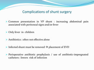Complications of shunt surgery
 Common presentation in VP shunt : increasing abdominal pain
associated with peritoneal signs and/or fever
 Only fever in children
 Antibiotics : often not effective alone
 Infected shunt must be removed  placement of EVD
 Perioperative antibiotic prophylaxis / use of antibiotic-impregnated
catheters : lowers risk of infection
 