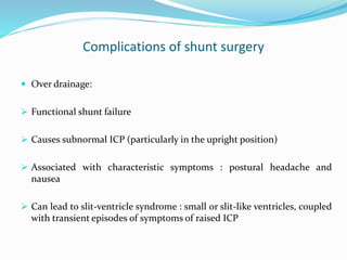 Complications of shunt surgery
 Over drainage:
 Functional shunt failure
 Causes subnormal ICP (particularly in the upright position)
 Associated with characteristic symptoms : postural headache and
nausea
 Can lead to slit-ventricle syndrome : small or slit-like ventricles, coupled
with transient episodes of symptoms of raised ICP
 