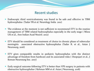 Recent studies
 Endoscopic third ventriculostomy was found to be safe and effective in TBM
hydrocephalus (Yadav YR et al. Neurology India 2011)
 The evidence at the moment is not sufficient to recommend ETV in the routine
management of TBM related hydrocephalus especially in the early stage ( Misra
UK et al., Ann Indian Acad Neurol. 2012)
 ETV should be considered as treatment of choice in chronic phase of tubercular
meningitis associated obstructive hydrocephalus (Yadav R. et al., Asian J
Neurosurg. 2016)
 ETV gives comparable results in pediatric hydrocephalus with the distinct
advantage of freedom from hardware and its associated risks ( Deopujari et al., J
Korean Neurosurg Soc. 2017)
 Early surgical outcome following ETV is better than VPS surgery in patients with
obstructive hydrocephalus ( Rehman MM et al. Asian J Neurosurg. 2018)
 