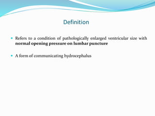 Definition
 Refers to a condition of pathologically enlarged ventricular size with
normal opening pressure on lumbar puncture
 A form of communicating hydrocephalus
 