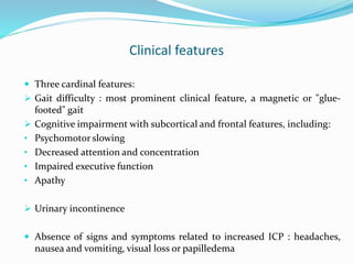 Clinical features
 Three cardinal features:
 Gait difficulty : most prominent clinical feature, a magnetic or "glue-
footed" gait
 Cognitive impairment with subcortical and frontal features, including:
• Psychomotor slowing
• Decreased attention and concentration
• Impaired executive function
• Apathy
 Urinary incontinence
 Absence of signs and symptoms related to increased ICP : headaches,
nausea and vomiting, visual loss or papilledema
 