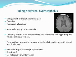 Benign external hydrocephalus
 Enlargement of the subarachnoid space
 frontal or
 frontoparietal regions
 Ventriculomegaly : absent or mild.
 Clinically, infants have macrocephaly but otherwise well-appearing and
have normal development.
 Presentation : progressive increase in the head circumference with normal
anterior fontanel.
 Family history of macrocephaly : Frequent
 Self-limited
 Do not require any intervention
 