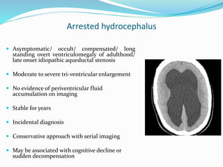 Arrested hydrocephalus
 Asymptomatic/ occult/ compensated/ long
standing overt ventriculomegaly of adulthood/
late onset idiopathic aqueductal stenosis
 Moderate to severe tri-ventricular enlargement
 No evidence of periventricular fluid
accumulation on imaging
 Stable for years
 Incidental diagnosis
 Conservative approach with serial imaging
 May be associated with cognitive decline or
sudden decompensation
 