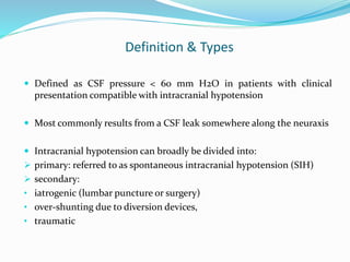 Definition & Types
 Defined as CSF pressure < 60 mm H2O in patients with clinical
presentation compatible with intracranial hypotension
 Most commonly results from a CSF leak somewhere along the neuraxis
 Intracranial hypotension can broadly be divided into:
 primary: referred to as spontaneous intracranial hypotension (SIH)
 secondary:
• iatrogenic (lumbar puncture or surgery)
• over-shunting due to diversion devices,
• traumatic
 
