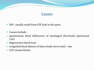 Causes
 SIH : usually result from CSF leak in the spine.
 Causes include :
 spontaneous dural dehiscence of meningeal diverticula (perineural
cyst)
 degenerative dural tears
 congenital focal absence of dura (nude nerve root) - rare
 CSF-venous fistula
 