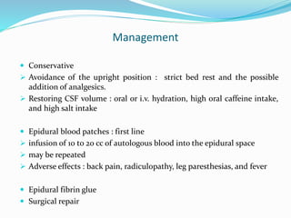 Management
 Conservative
 Avoidance of the upright position : strict bed rest and the possible
addition of analgesics.
 Restoring CSF volume : oral or i.v. hydration, high oral caffeine intake,
and high salt intake
 Epidural blood patches : first line
 infusion of 10 to 20 cc of autologous blood into the epidural space
 may be repeated
 Adverse effects : back pain, radiculopathy, leg paresthesias, and fever
 Epidural fibrin glue
 Surgical repair
 