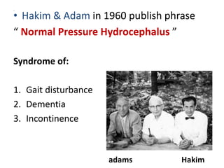,
• Hakim & Adam in 1960 publish phrase
“ Normal Pressure Hydrocephalus ”
Syndrome of:
1. Gait disturbance
2. Dementia
3. Incontinence
adams Hakim
 