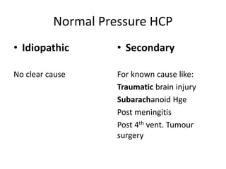 Normal Pressure HCP
• Idiopathic
No clear cause
• Secondary
For known cause like:
Traumatic brain injury
Subarachanoid Hge
Post meningitis
Post 4th vent. Tumour
surgery
 