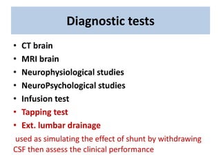 Diagnostic tests
• CT brain
• MRI brain
• Neurophysiological studies
• NeuroPsychological studies
• Infusion test
• Tapping test
• Ext. lumbar drainage
used as simulating the effect of shunt by withdrawing
CSF then assess the clinical performance
 