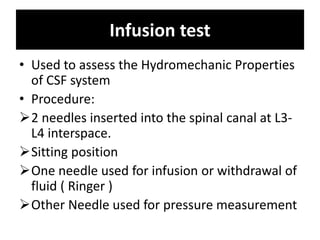 Infusion test
• Used to assess the Hydromechanic Properties
of CSF system
• Procedure:
2 needles inserted into the spinal canal at L3-
L4 interspace.
Sitting position
One needle used for infusion or withdrawal of
fluid ( Ringer )
Other Needle used for pressure measurement
 