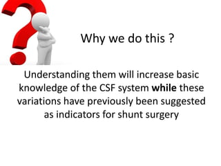 Why we do this ?
Understanding them will increase basic
knowledge of the CSF system while these
variations have previously been suggested
as indicators for shunt surgery
 