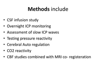 Methods include
• CSF infusion study
• Overnight ICP monitoring
• Assessment of slow ICP waves
• Testing pressure reactivity
• Cerebral Auto regulation
• CO2 reactivity
• CBF studies combined with MRI co- registeration
 