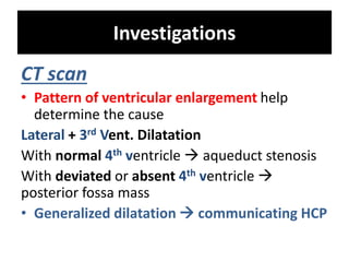 Investigations
CT scan
• Pattern of ventricular enlargement help
determine the cause
Lateral + 3rd Vent. Dilatation
With normal 4th ventricle  aqueduct stenosis
With deviated or absent 4th ventricle 
posterior fossa mass
• Generalized dilatation  communicating HCP
 