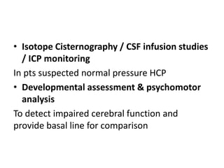 • Isotope Cisternography / CSF infusion studies
/ ICP monitoring
In pts suspected normal pressure HCP
• Developmental assessment & psychomotor
analysis
To detect impaired cerebral function and
provide basal line for comparison
 
