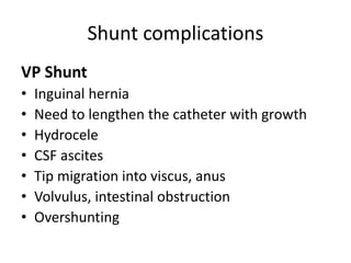 Shunt complications
VP Shunt
• Inguinal hernia
• Need to lengthen the catheter with growth
• Hydrocele
• CSF ascites
• Tip migration into viscus, anus
• Volvulus, intestinal obstruction
• Overshunting
 