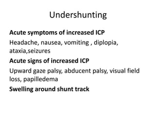 Undershunting
Acute symptoms of increased ICP
Headache, nausea, vomiting , diplopia,
ataxia,seizures
Acute signs of increased ICP
Upward gaze palsy, abducent palsy, visual field
loss, papilledema
Swelling around shunt track
 