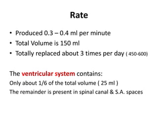 Rate
• Produced 0.3 – 0.4 ml per minute
• Total Volume is 150 ml
• Totally replaced about 3 times per day ( 450-600)
The ventricular system contains:
Only about 1/6 of the total volume ( 25 ml )
The remainder is present in spinal canal & S.A. spaces
 
