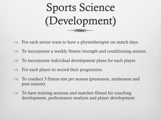 Sports Science
(Treatment and Recovery)
  To have a sports physiotherapist available for each senior team.
  To encourag...